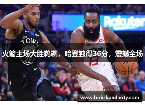 火箭主场大胜鹈鹕，哈登独得36分，震撼全场