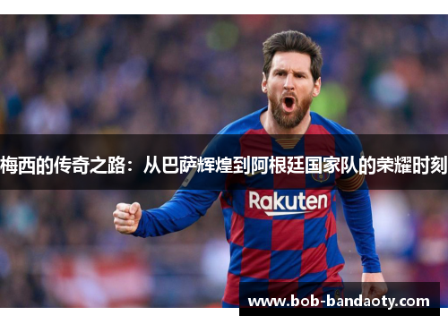 梅西的传奇之路：从巴萨辉煌到阿根廷国家队的荣耀时刻